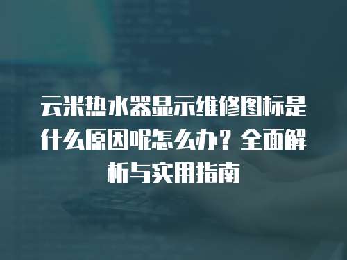 云米熱水器顯示維修圖標是什么原因呢怎么辦？全面解析與實用指南