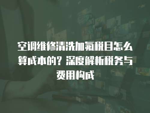 空調維修清洗加氟稅目怎么算成本的？深度解析稅務與費用構成