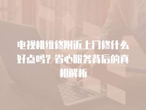 電視機維修附近上門修什么好點嗎？省心服務背后的真相解析