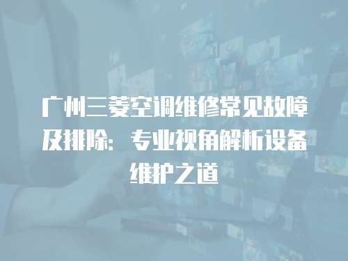 廣州三菱空調維修常見故障及排除：專業視角解析設備維護之道