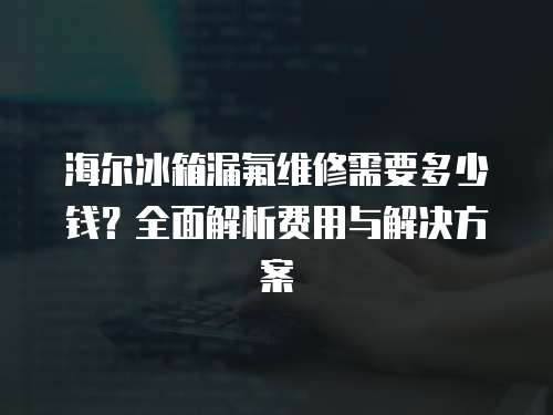 海爾冰箱漏氟維修需要多少錢？全面解析費用與解決方案