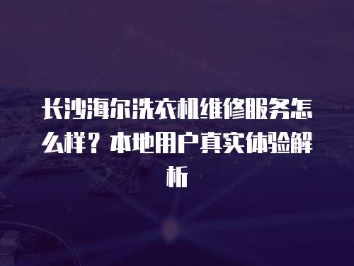 長沙海爾洗衣機維修服務(wù)怎么樣？本地用戶真實體驗解析