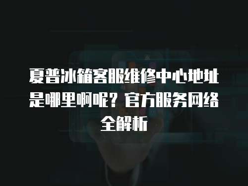 夏普冰箱客服維修中心地址是哪里啊呢？官方服務網絡全解析