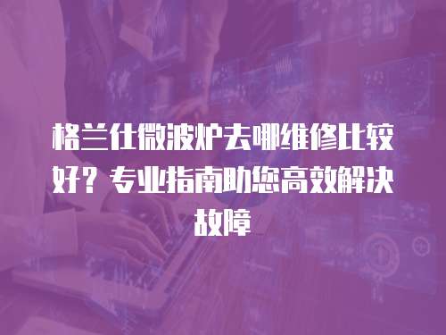 格蘭仕微波爐去哪維修比較好？專業(yè)指南助您高效解決故障