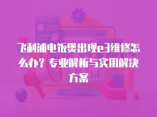飛利浦電飯煲出現(xiàn)e3維修怎么辦？專業(yè)解析與實(shí)用解決方案