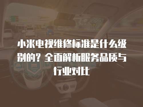 小米電視維修標準是什么級別的？全面解析服務品質與行業對比