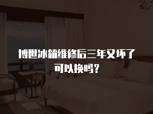 博世冰箱維修后三年又壞了可以換嗎？